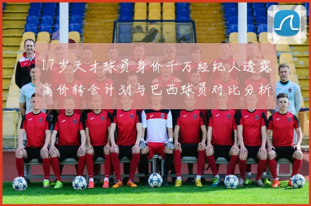 17岁天才球员身价千万经纪人透露高价转会计划与巴西球员对比分析