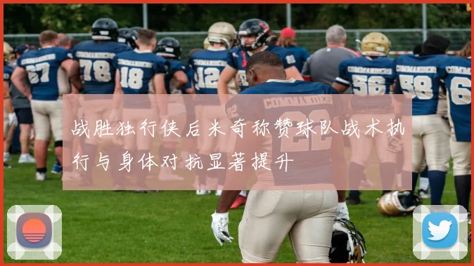 战胜独行侠后米奇称赞球队战术执行与身体对抗显著提升