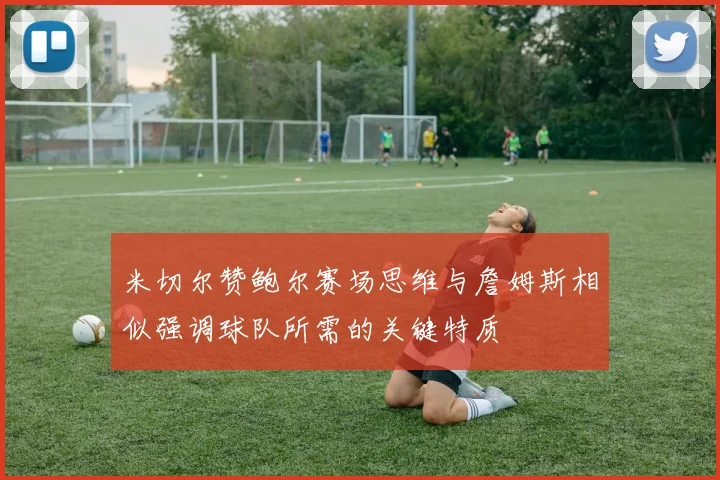 米切尔赞鲍尔赛场思维与詹姆斯相似强调球队所需的关键特质