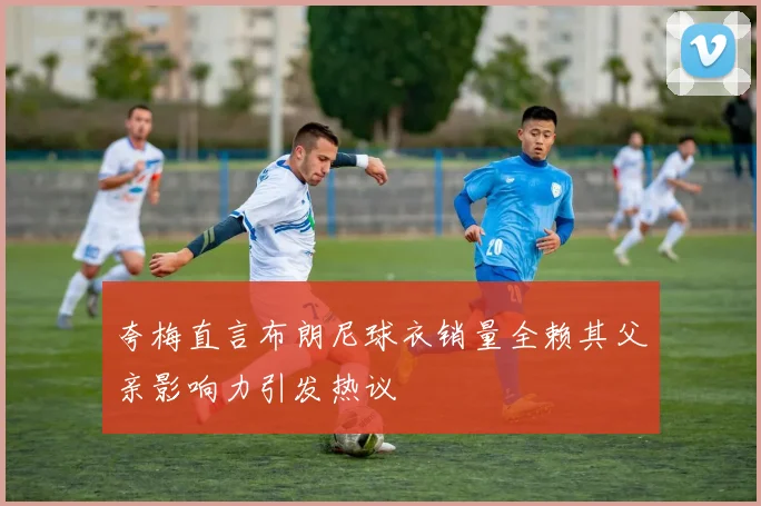 夸梅直言布朗尼球衣销量全赖其父亲影响力引发热议
