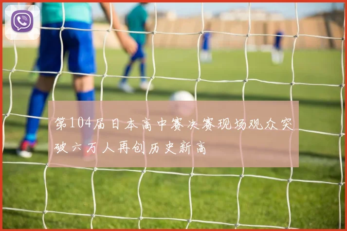 第104届日本高中赛决赛现场观众突破六万人再创历史新高