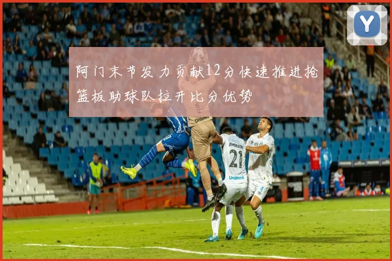 阿门末节发力贡献12分快速推进抢篮板助球队拉开比分优势