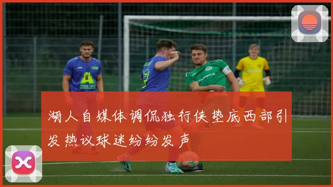 湖人自媒体调侃独行侠垫底西部引发热议球迷纷纷发声