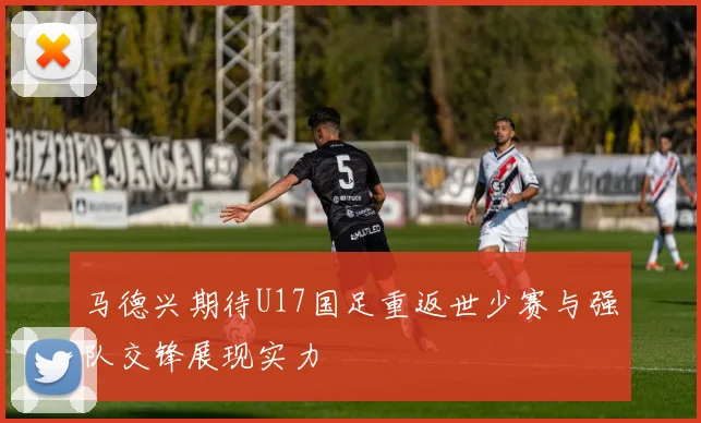 马德兴期待U17国足重返世少赛与强队交锋展现实力
