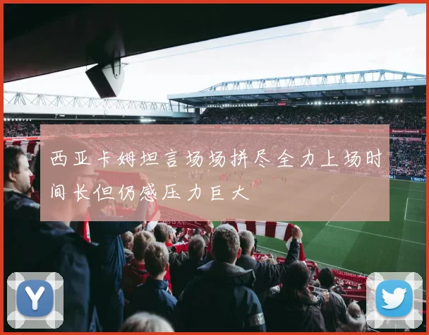 西亚卡姆坦言场场拼尽全力上场时间长但仍感压力巨大