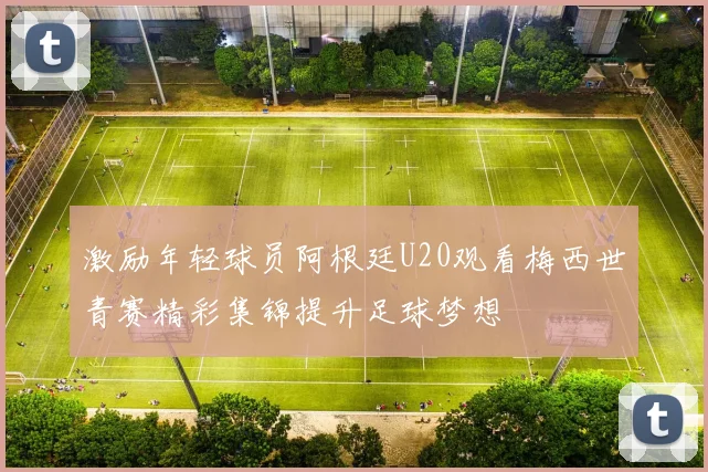 激励年轻球员阿根廷U20观看梅西世青赛精彩集锦提升足球梦想