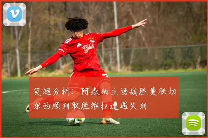 英超分析：阿森纳主场战胜曼联切尔西顺利取胜维拉遭遇失利