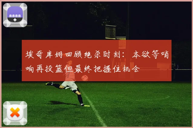 埃奇库姆回顾绝杀时刻：本欲等哨响再投篮但最终把握住机会