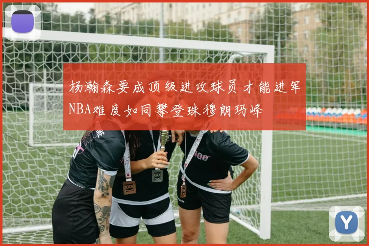 杨瀚森要成顶级进攻球员才能进军NBA难度如同攀登珠穆朗玛峰