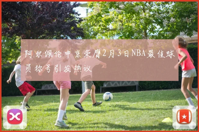 阿尔佩伦申京荣膺2月3日NBA最佳球员称号引发热议
