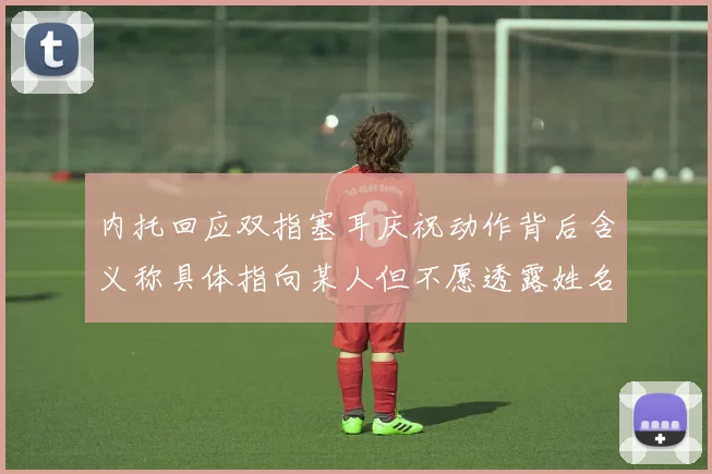 内托回应双指塞耳庆祝动作背后含义称具体指向某人但不愿透露姓名