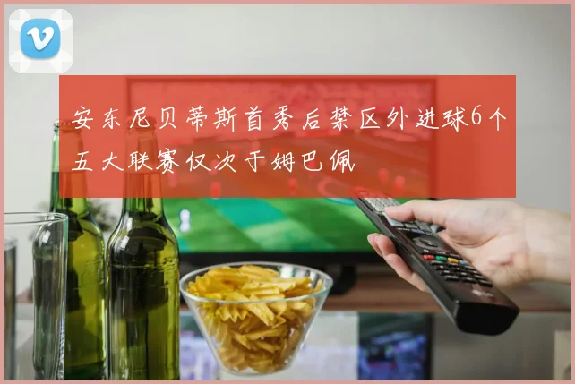 安东尼贝蒂斯首秀后禁区外进球6个五大联赛仅次于姆巴佩