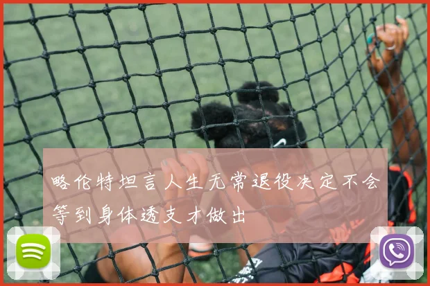 略伦特坦言人生无常退役决定不会等到身体透支才做出