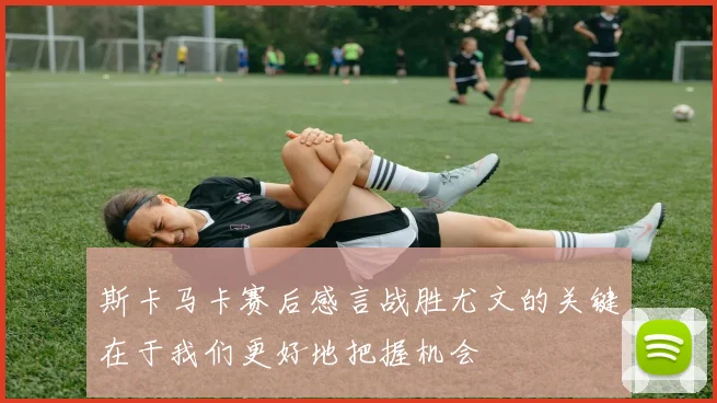 斯卡马卡赛后感言战胜尤文的关键在于我们更好地把握机会