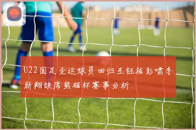 U22国足全运球员回归王钰栋彭啸李新翔缺席熊猫杯赛事分析
