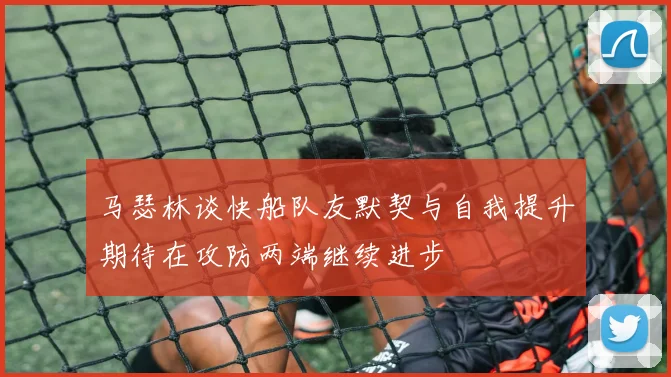 马瑟林谈快船队友默契与自我提升期待在攻防两端继续进步