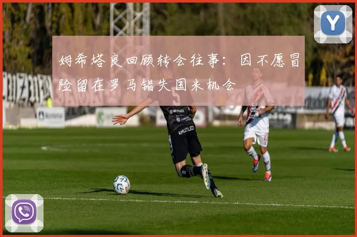 姆希塔良回顾转会往事：因不愿冒险留在罗马错失国米机会
