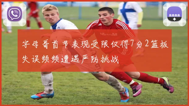 字母哥首节表现受限仅得7分2篮板失误频频遭遇严防挑战