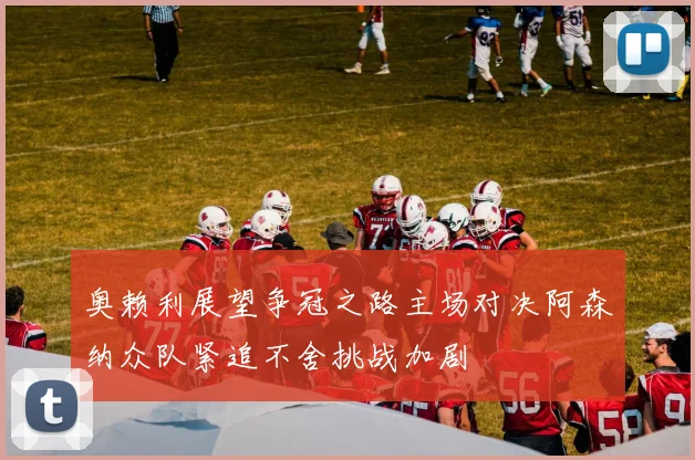 奥赖利展望争冠之路主场对决阿森纳众队紧追不舍挑战加剧