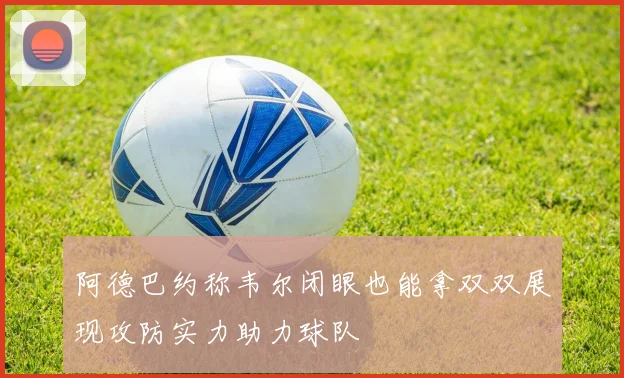 阿德巴约称韦尔闭眼也能拿双双展现攻防实力助力球队