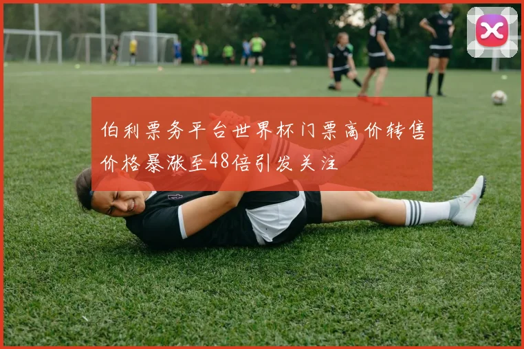 伯利票务平台世界杯门票高价转售价格暴涨至48倍引发关注