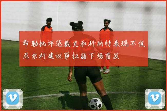希勒批评范戴克和科纳特表现不佳尼尔科建议萨拉赫下场首发
