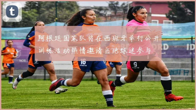 阿根廷国家队将在西班牙举行公开训练活动热情邀请当地球迷参与
