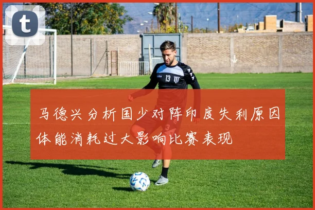 马德兴分析国少对阵印度失利原因体能消耗过大影响比赛表现