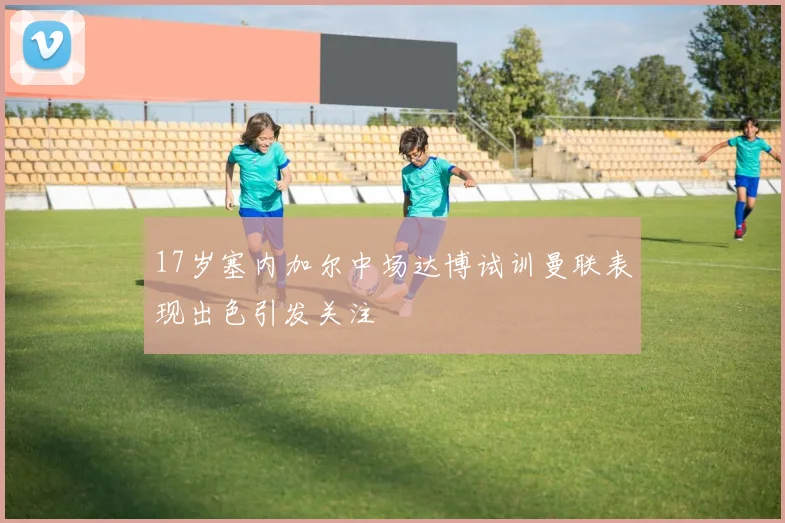 17岁塞内加尔中场达博试训曼联表现出色引发关注