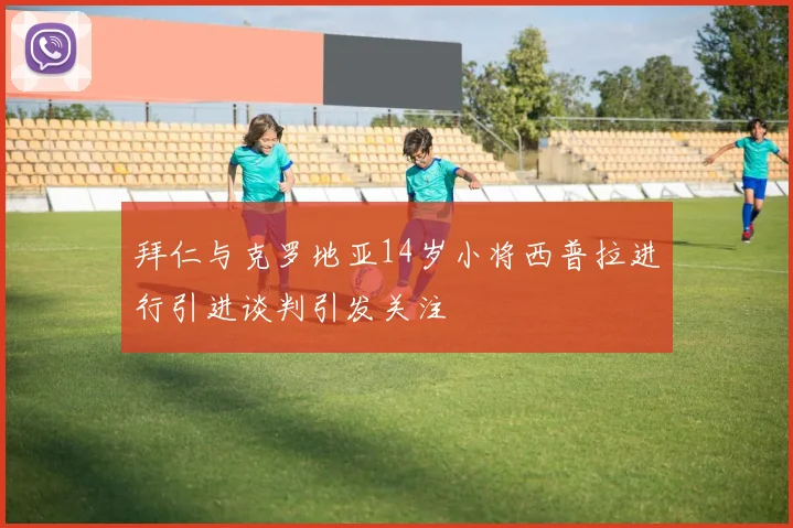 拜仁与克罗地亚14岁小将西普拉进行引进谈判引发关注