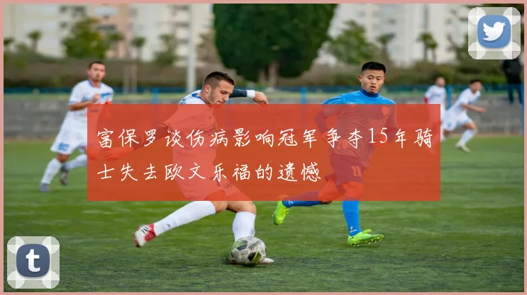 富保罗谈伤病影响冠军争夺15年骑士失去欧文乐福的遗憾