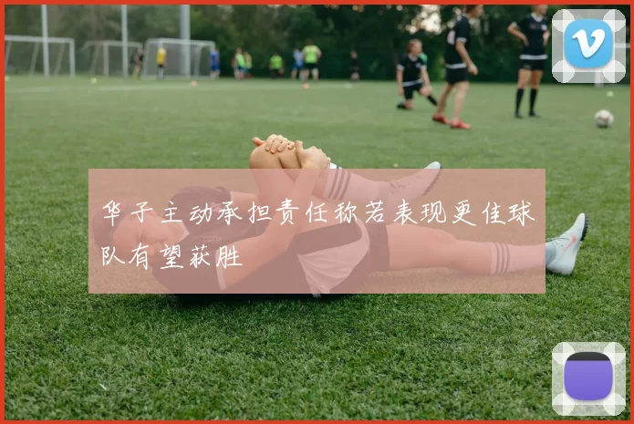 华子主动承担责任称若表现更佳球队有望获胜