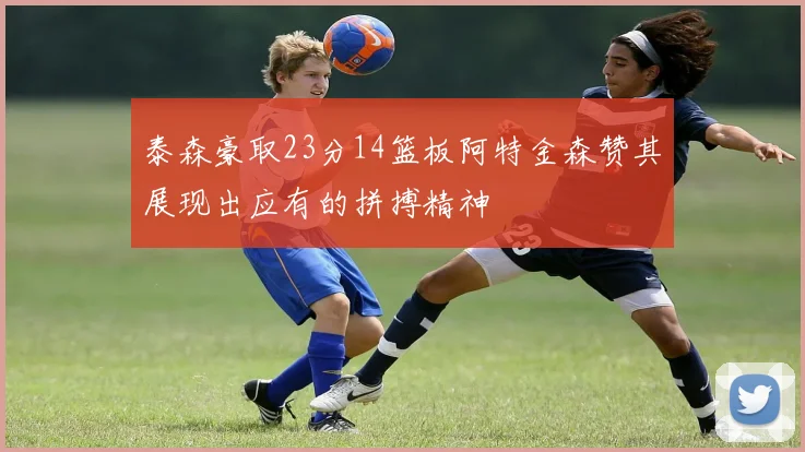 泰森豪取23分14篮板阿特金森赞其展现出应有的拼搏精神