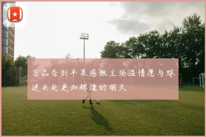 吕品告别平果感慨主场温情愿与球迷共赴更加辉煌的明天