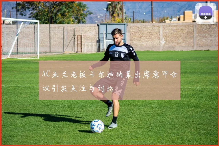 AC米兰老板卡尔迪纳莱出席意甲会议引发关注与讨论