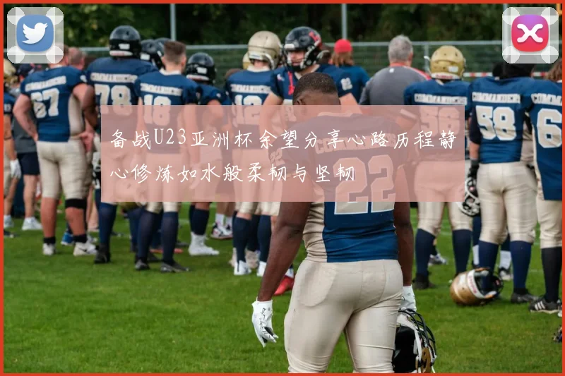 备战U23亚洲杯余望分享心路历程静心修炼如水般柔韧与坚韧