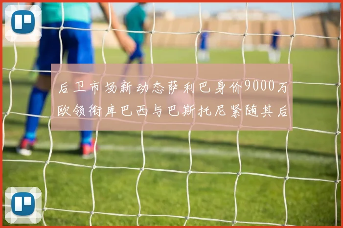 后卫市场新动态萨利巴身价9000万欧领衔库巴西与巴斯托尼紧随其后