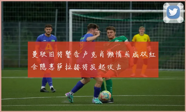 曼联旧将警告卢克肖懒惰或成双红会隐患萨拉赫将发起攻击