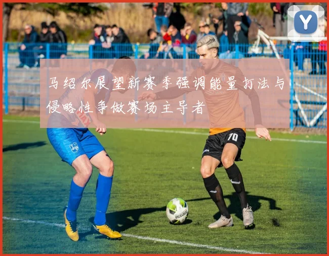马绍尔展望新赛季强调能量打法与侵略性争做赛场主导者