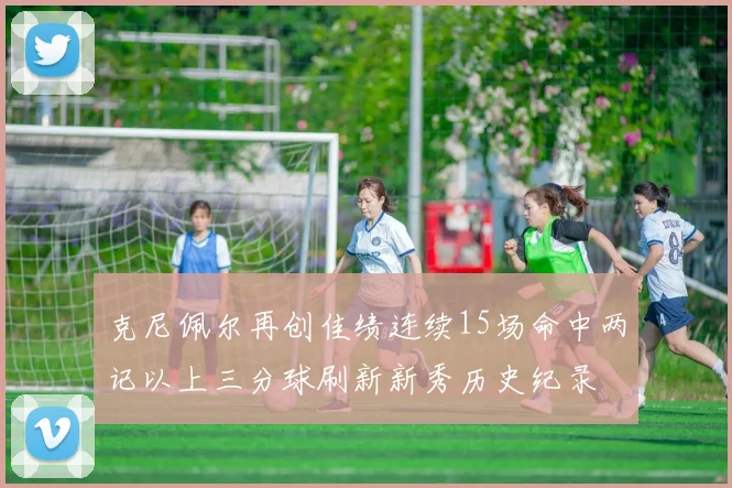 克尼佩尔再创佳绩连续15场命中两记以上三分球刷新新秀历史纪录