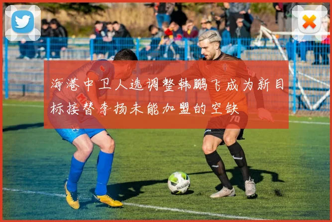 海港中卫人选调整韩鹏飞成为新目标接替李扬未能加盟的空缺