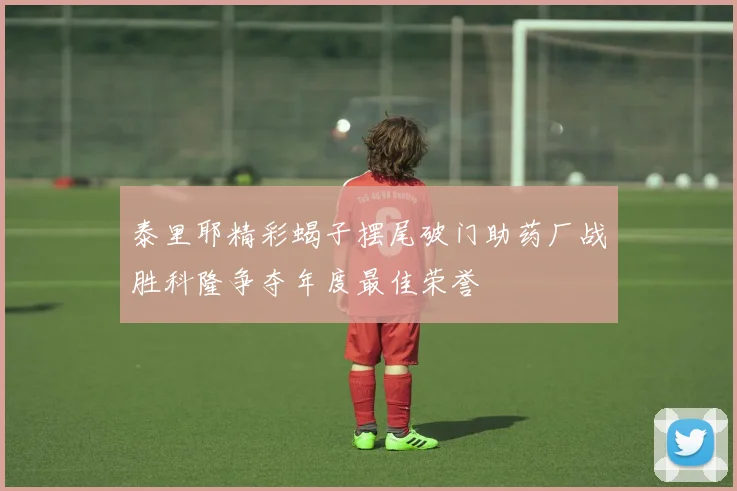 泰里耶精彩蝎子摆尾破门助药厂战胜科隆争夺年度最佳荣誉