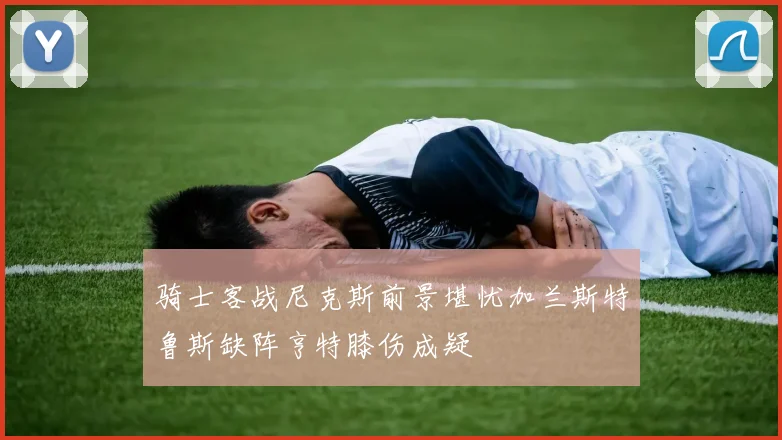 骑士客战尼克斯前景堪忧加兰斯特鲁斯缺阵亨特膝伤成疑