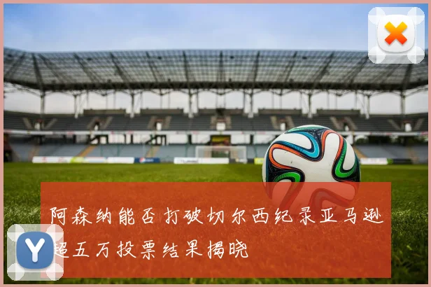 阿森纳能否打破切尔西纪录亚马逊超五万投票结果揭晓